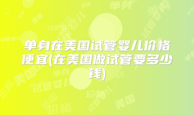 单身在美国试管婴儿价格便宜(在美国做试管要多少钱)