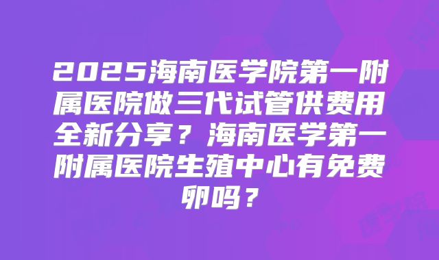 2025海南医学院第一附属医院做三代试管供费用全新分享？海南医学第一附属医院生殖中心有免费卵吗？