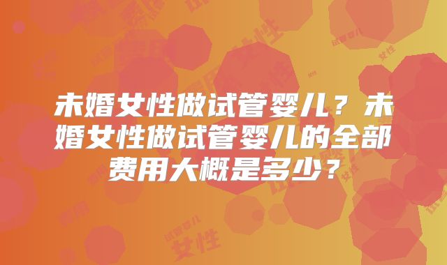 未婚女性做试管婴儿?未婚女性做试管婴儿的全部费用大概是多少?