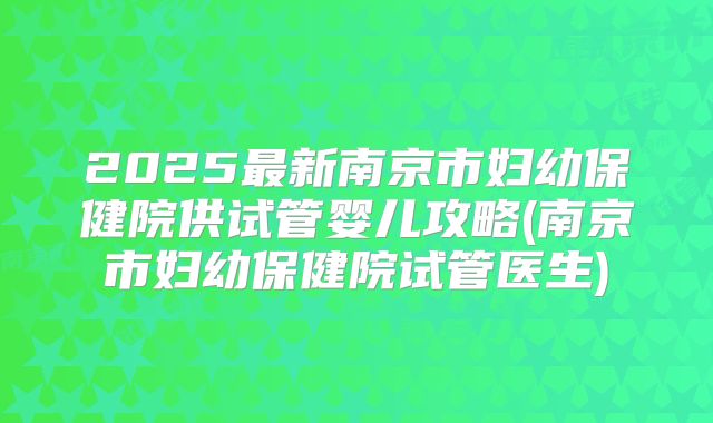 2025最新南京市妇幼保健院供试管婴儿攻略(南京市妇幼保健院试管医生)