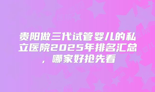 贵阳做三代试管婴儿的私立医院2025年排名汇总，哪家好抢先看