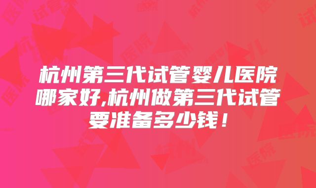 杭州第三代试管婴儿医院哪家好,杭州做第三代试管要准备多少钱！