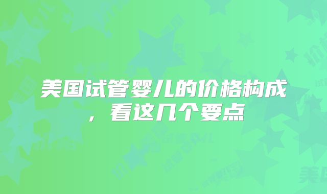 美国试管婴儿的价格构成,看这几个要点