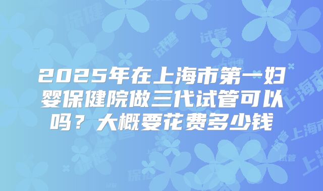 2025年在上海市第一妇婴保健院做三代试管可以吗？大概要花费多少钱