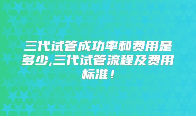 三代试管成功率和费用是多少,三代试管流程及费用标准！