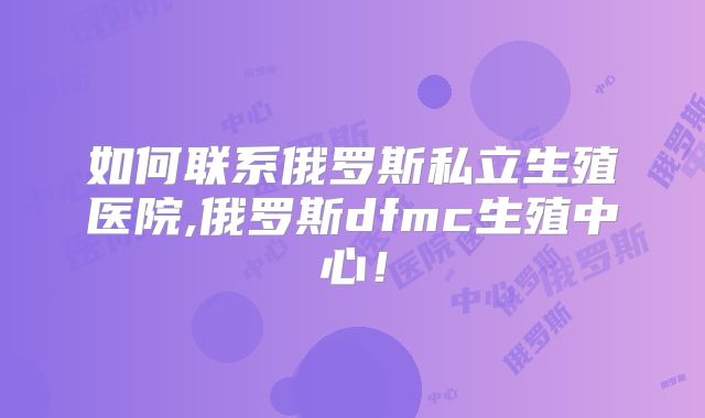 如何联系俄罗斯私立生殖医院,俄罗斯dfmc生殖中心！