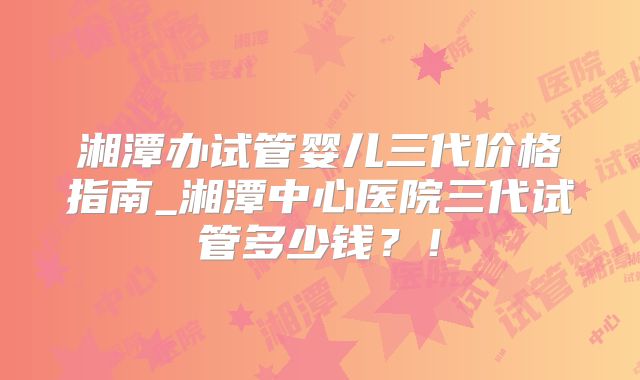 湘潭办试管婴儿三代价格指南_湘潭中心医院三代试管多少钱？！