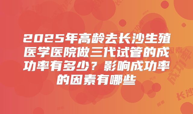 2025年高龄去长沙生殖医学医院做三代试管的成功率有多少?影响成功率的因素有哪些