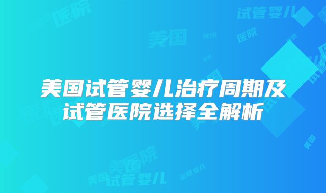 美国试管婴儿治疗周期及试管医院选择全解析