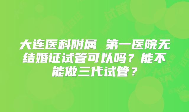 大连医科附属 第一医院无结婚证试管可以吗？能不能做三代试管？
