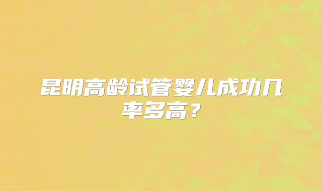 昆明高龄试管婴儿成功几率多高？