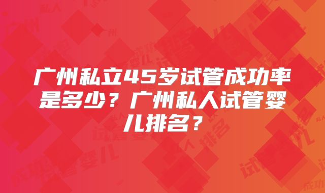 广州私立45岁试管成功率是多少？广州私人试管婴儿排名？