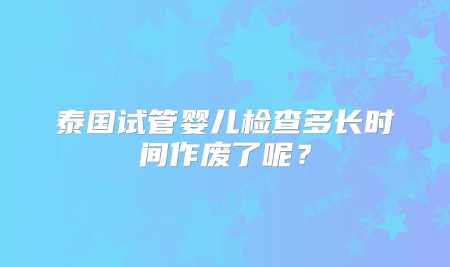 泰国试管婴儿检查多长时间作废了呢？
