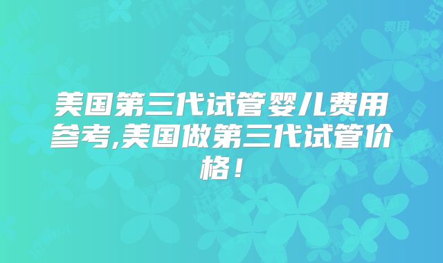 美国第三代试管婴儿费用参考,美国做第三代试管价格！
