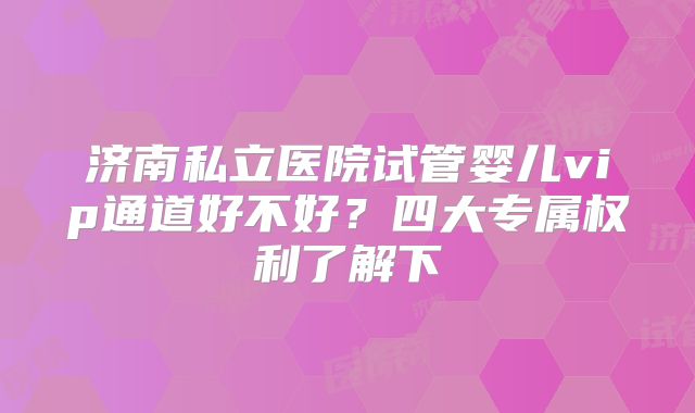 济南私立医院试管婴儿vip通道好不好？四大专属权利了解下