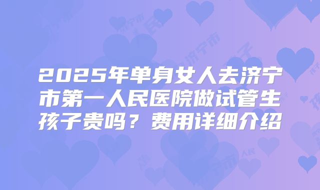 2025年单身女人去济宁市第一人民医院做试管生孩子贵吗？费用详细介绍