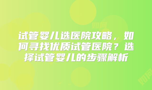 试管婴儿选医院攻略，如何寻找优质试管医院？选择试管婴儿的步骤解析
