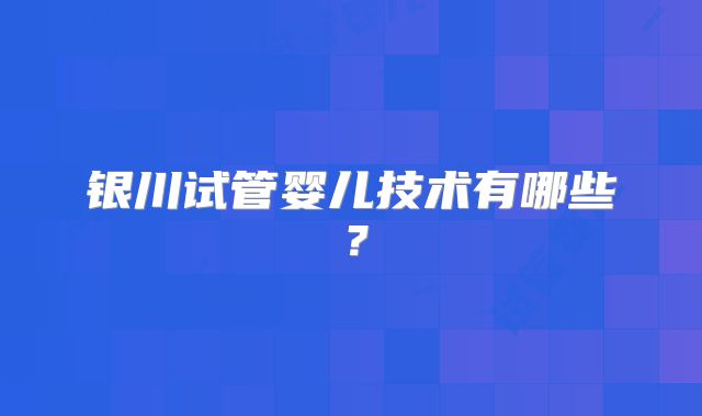 银川试管婴儿技术有哪些？