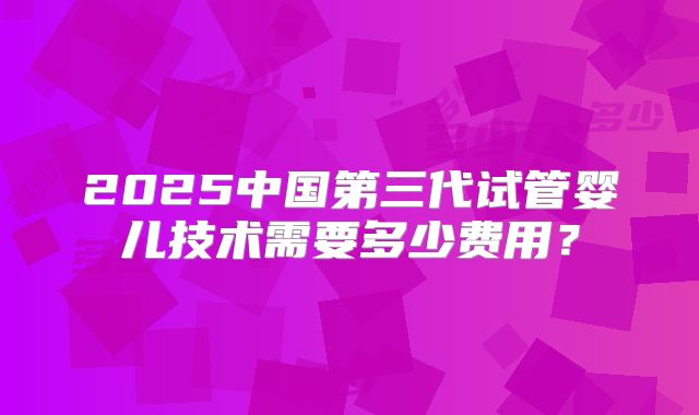 2025中国第三代试管婴儿技术需要多少费用?