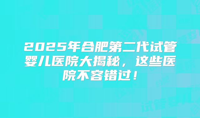 2025年合肥第二代试管婴儿医院大揭秘，这些医院不容错过！