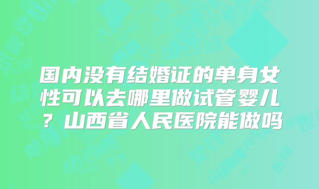 国内没有结婚证的单身女性可以去哪里做试管婴儿？山西省人民医院能做吗