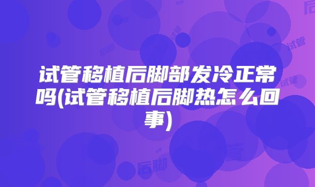 试管移植后脚部发冷正常吗(试管移植后脚热怎么回事)