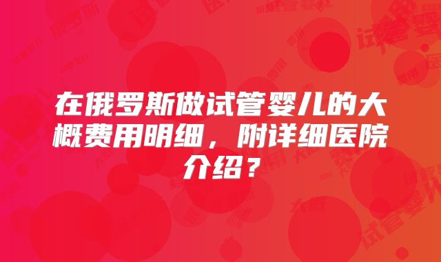 在俄罗斯做试管婴儿的大概费用明细，附详细医院介绍？