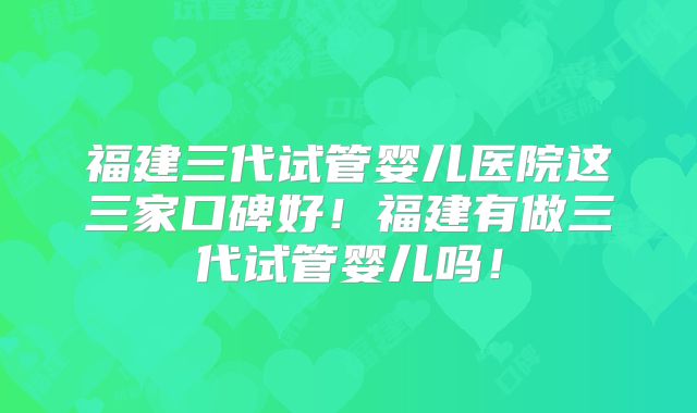 福建三代试管婴儿医院这三家口碑好！福建有做三代试管婴儿吗！
