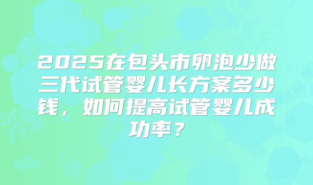 2025在包头市卵泡少做三代试管婴儿长方案多少钱，如何提高试管婴儿成功率？
