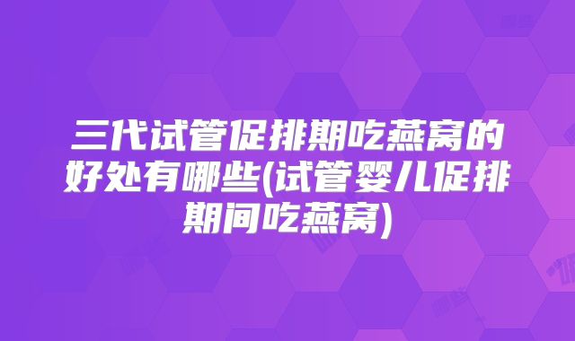 三代试管促排期吃燕窝的好处有哪些(试管婴儿促排期间吃燕窝)