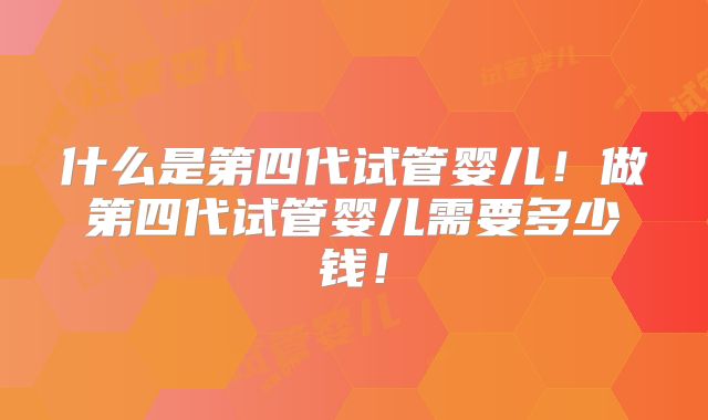 什么是第四代试管婴儿！做第四代试管婴儿需要多少钱！