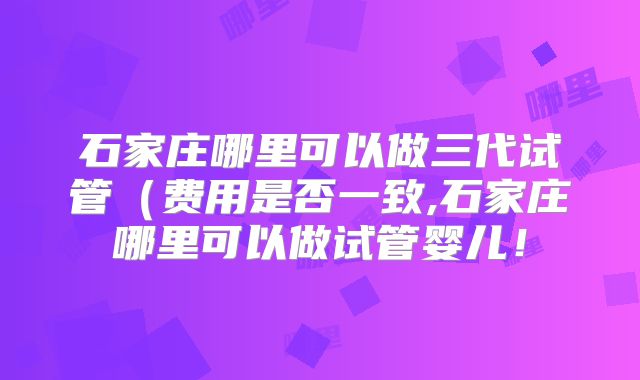 石家庄哪里可以做三代试管（费用是否一致,石家庄哪里可以做试管婴儿！