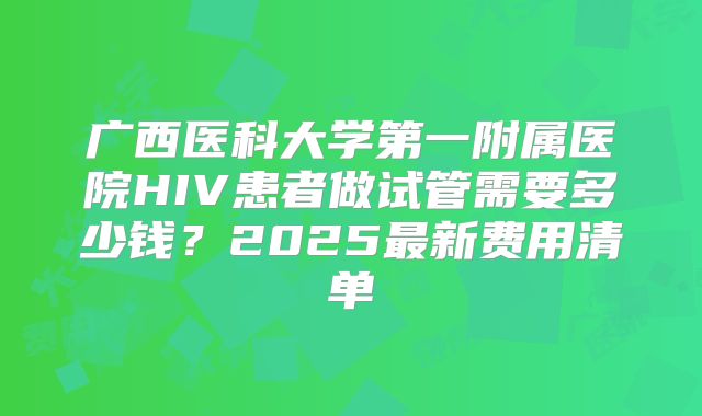 广西医科大学第一附属医院HIV患者做试管需要多少钱?2025最新费用清单