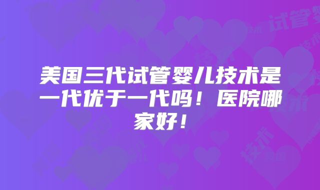 美国三代试管婴儿技术是一代优于一代吗！医院哪家好！