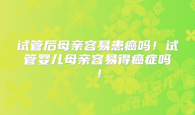 试管后母亲容易患癌吗！试管婴儿母亲容易得癌症吗！