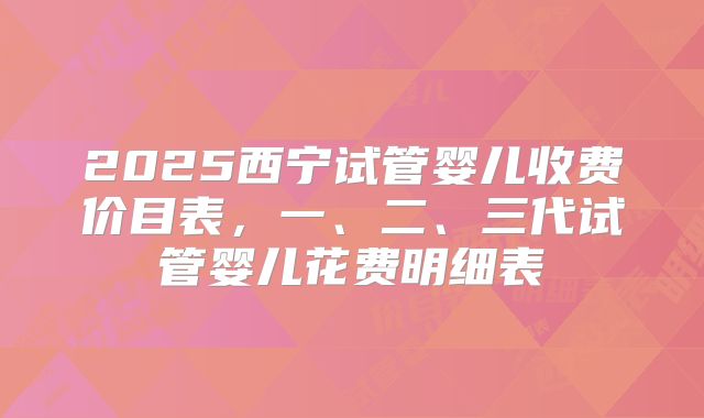 2025西宁试管婴儿收费价目表，一、二、三代试管婴儿花费明细表