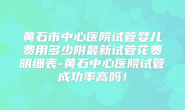 黄石市中心医院试管婴儿费用多少附最新试管花费明细表-黄石中心医院试管成功率高吗！