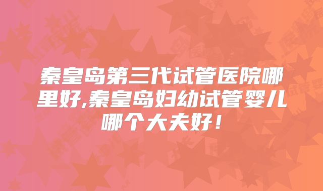 秦皇岛第三代试管医院哪里好,秦皇岛妇幼试管婴儿哪个大夫好！