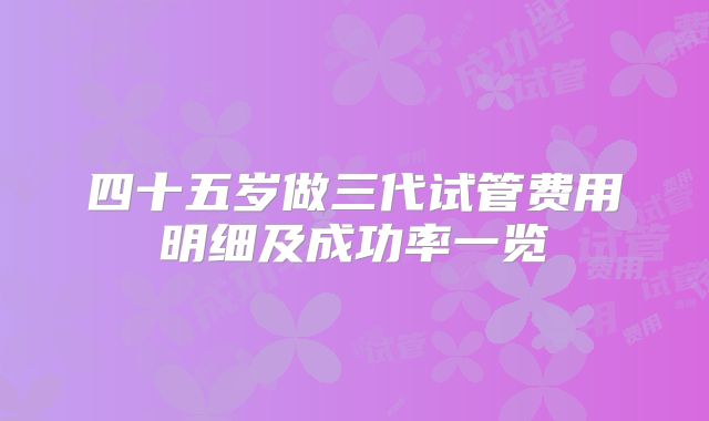 四十五岁做三代试管费用明细及成功率一览