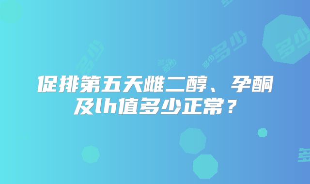 促排第五天雌二醇、孕酮及lh值多少正常？