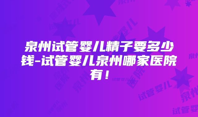 泉州试管婴儿精子要多少钱-试管婴儿泉州哪家医院有！