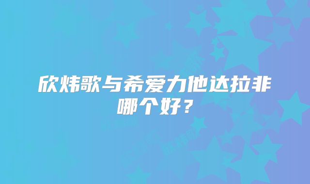 欣炜歌与希爱力他达拉非哪个好？