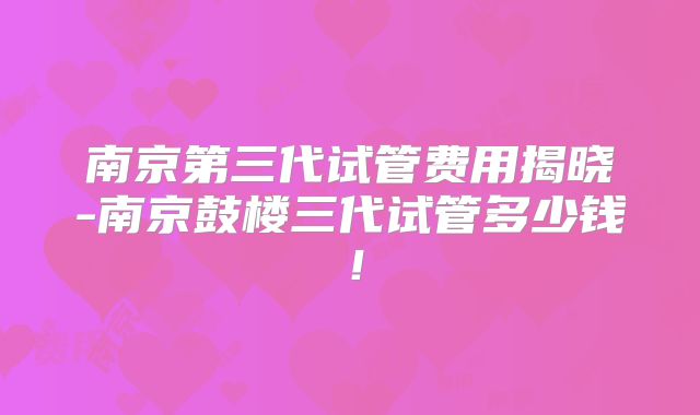 南京第三代试管费用揭晓-南京鼓楼三代试管多少钱！