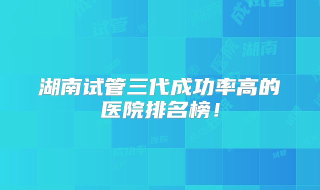 湖南试管三代成功率高的医院排名榜!