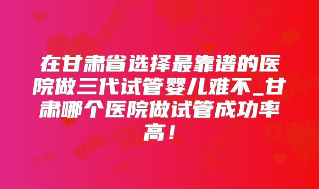 在甘肃省选择最靠谱的医院做三代试管婴儿难不_甘肃哪个医院做试管成功率高！