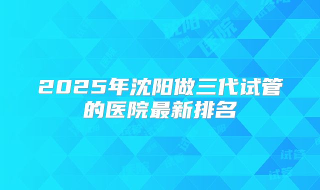 2025年沈阳做三代试管的医院最新排名