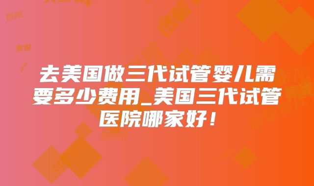 去美国做三代试管婴儿需要多少费用_美国三代试管医院哪家好！
