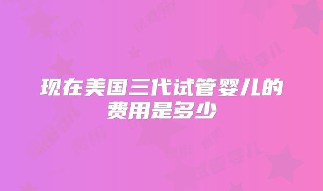 现在美国三代试管婴儿的费用是多少