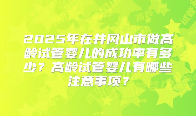 2025年在井冈山市做高龄试管婴儿的成功率有多少？高龄试管婴儿有哪些注意事项？