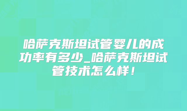 哈萨克斯坦试管婴儿的成功率有多少_哈萨克斯坦试管技术怎么样！